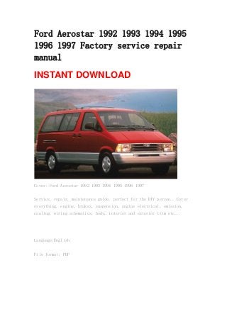 Ford Aerostar 1992 1993 1994 1995
1996 1997 Factory service repair
manual
INSTANT DOWNLOAD
Cover: Ford Aerostar 1992 1993 1994 1995 1996 1997
Service, repair, maintenance guide, perfect for the DIY person.. Cover
everything, engine, brakes, suspension, engine electrical, emission,
cooling, wiring schematics, body, interior and exterior trim etc...
Language:English
File format: PDF
 