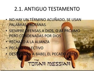2.1. ANTIGUO TESTAMENTO
• NO HAY UN TÉRMINO ACUÑADO, SE USAN
PALABRAS PROFANAS
• SIEMPRE OFENSAS A DIOS, O AL PRÓJIMO
PERO CONDENADAS POR DIOS
• RECHAZO A LA ALIANZA
• PECADO COLECTIVO
• DESDE ADÁN A BABEL EL PECADO CRECE

 
