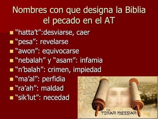 Nombres con que designa la Biblia
el pecado en el AT
“hatta’t”:desviarse, caer
 “pesa”: revelarse
 “awon”: equivocarse
 “nebalah” y “asam”: infamia
 “n’balah”: crimen, impiedad
 “ma’al”: perfidia
 “ra’ah”: maldad
 “sik’lut”: necedad


 
