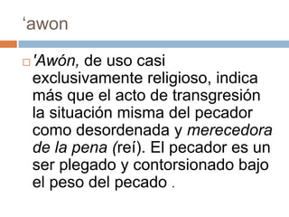 ‘awon


'Awón, de uso casi
exclusivamente religioso, indica
más que el acto de transgresión
la situación misma del pecador
como desordenada y merecedora
de la pena (reí). El pecador es un
ser plegado y contorsionado bajo
el peso del pecado .

 