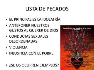 LISTA DE PECADOS
• EL PRINCIPAL ES LA IDOLATRÍA
• ANTEPONER NUESTROS
GUSTOS AL QUERER DE DIOS
• CONDUCTAS SEXUALES
DESORDENADAS
• VIOLENCIA
• INJUSTICIA CON EL POBRE
• ¿SE OS OCURREN EJEMPLOS?

 
