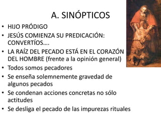A. SINÓPTICOS
• HIJO PRÓDIGO
• JESÚS COMIENZA SU PREDICACIÓN:
CONVERTÍOS….
• LA RAÍZ DEL PECADO ESTÁ EN EL CORAZÓN
DEL HOMBRE (frente a la opinión general)
• Todos somos pecadores
• Se enseña solemnemente gravedad de
algunos pecados
• Se condenan acciones concretas no sólo
actitudes
• Se desliga el pecado de las impurezas rituales

 