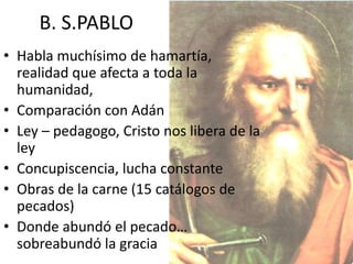 B. S.PABLO
• Habla muchísimo de hamartía,
realidad que afecta a toda la
humanidad,
• Comparación con Adán
• Ley – pedagogo, Cristo nos libera de la
ley
• Concupiscencia, lucha constante
• Obras de la carne (15 catálogos de
pecados)
• Donde abundó el pecado…
sobreabundó la gracia

 