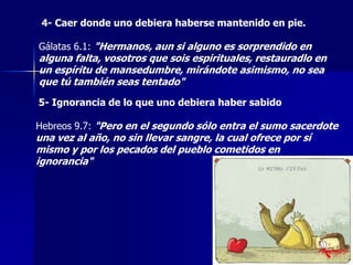 4- Caer donde uno debiera haberse mantenido en pie.
Gálatas 6.1: "Hermanos, aun si alguno es sorprendido en

alguna falta, vosotros que sois espirituales, restauradlo en
un espíritu de mansedumbre, mirándote asimismo, no sea
que tú también seas tentado"
5- Ignorancia de lo que uno debiera haber sabido
Hebreos 9.7: "Pero en el segundo sólo entra el sumo sacerdote

una vez al año, no sin llevar sangre, la cual ofrece por sí
mismo y por los pecados del pueblo cometidos en
ignorancia"

 