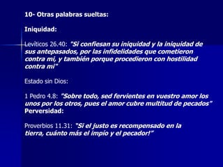 10- Otras palabras sueltas:
Iniquidad:
Levíticos 26.40: "Si confiesan su iniquidad y la iniquidad de

sus antepasados, por las infidelidades que cometieron
contra mi, y también porque procedieron con hostilidad
contra mi"
Estado sin Dios:

1 Pedro 4.8: "Sobre todo, sed fervientes en vuestro amor los

unos por los otros, pues el amor cubre multitud de pecados"
Perversidad:

Proverbios 11.31: “Si el justo es recompensado en la

tierra, cuánto más el impío y el pecador!”

 