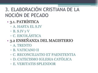 3. ELABORACIÓN CRISTIANA DE LA
NOCIÓN DE PECADO
• 3.1. PATRÍSTICA
▫ A. HASTA EL S.IV
▫ B. S.IV y V
▫ C. ESCOLÁSTICA

• 3.2 ENSEÑANZA DEL MAGISTERIO
▫
▫
▫
▫
▫

A. TRENTO
B. VATICANO II
C. RECONCILIATIO ET PAENITENTIA
D. CATECISMO IGLESIA CATÓLICA
E. VERITATIS SPLENDOR

 