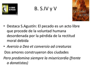 B. S.IV y V
• Destaca S.Agustín: El pecado es un acto libre
que procede de la voluntad humana
desordenada por la pérdida de la rectitud
moral debida
• Aversio a Deo et conversio ad creaturas
Dos amores construyeron dos ciudades
Pero predomina siempre la misericordia (frente
a donatistas)

 