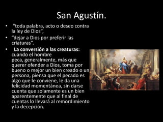 San Agustín.
• “toda palabra, acto o deseo contra
la ley de Dios”,
• “dejar a Dios por preferir las
criaturas”.
• La conversión a las creaturas:
cuando el hombre
peca, generalmente, más que
querer ofender a Dios, toma por
bueno o mejor un bien creado o una
persona, piensa que el pecado es
algo que le conviene, le da una
felicidad momentánea, sin darse
cuenta que solamente es un bien
aparentemente que al final de
cuentas lo llevará al remordimiento
y la decepción.

 