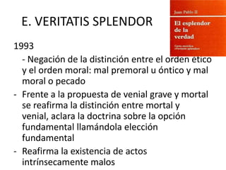 E. VERITATIS SPLENDOR
1993
- Negación de la distinción entre el orden ético
y el orden moral: mal premoral u óntico y mal
moral o pecado
- Frente a la propuesta de venial grave y mortal
se reafirma la distinción entre mortal y
venial, aclara la doctrina sobre la opción
fundamental llamándola elección
fundamental
- Reafirma la existencia de actos
intrínsecamente malos

 