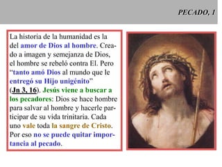 PECADO, 1
La historia de la humanidad es la
del amor de Dios al hombre. Creado a imagen y semejanza de Dios,
el hombre se rebeló contra El. Pero
“tanto amó Dios al mundo que le
entregó su Hijo unigénito”
(Jn 3, 16). Jesús viene a buscar a
los pecadores: Dios se hace hombre
para salvar al hombre y hacerle participar de su vida trinitaria. Cada
uno vale toda la sangre de Cristo.
Por eso no se puede quitar importancia al pecado.

 