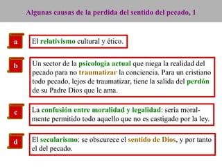 Algunas causas de la perdida del sentido del pecado, 1

a

El relativismo cultural y ético.

b

Un sector de la psicología actual que niega la realidad del
pecado para no traumatizar la conciencia. Para un cristiano
todo pecado, lejos de traumatizar, tiene la salida del perdón
de su Padre Dios que le ama.

c

La confusión entre moralidad y legalidad: sería moralmente permitido todo aquello que no es castigado por la ley.

d

El secularismo: se obscurece el sentido de Dios, y por tanto
el del pecado.

 