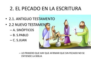 2. EL PECADO EN LA ESCRITURA
• 2.1. ANTIGUO TESTAMENTO
• 2.2 NUEVO TESTAMENTO
– A. SINÓPTICOS
– B. S.PABLO
– C. S.JUAN

– LO PRIMERO QUE HAY QUE AFIRMAR QUE SIN PECADO NO SE
ENTIENDE LA BIBLIA

 