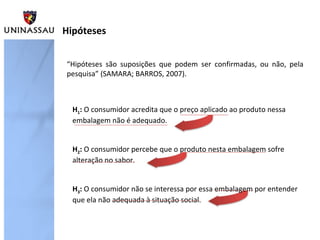 Hipóteses
“Hipóteses são suposições que podem ser confirmadas, ou não, pela
pesquisa” (SAMARA; BARROS, 2007).
H1: O consumidor acredita que o preço aplicado ao produto nessa
embalagem não é adequado.
H2: O consumidor percebe que o produto nesta embalagem sofre
alteração no sabor.
H3: O consumidor não se interessa por essa embalagem por entender
que ela não adequada à situação social.
 
