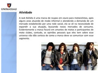 Atividade
A Jack Búfallo é uma marca de roupas em couro para motociclistas, após
alguns anos atuando de modo informal e atendendo a demanda de um
mercado estabelecido por uma rede social, ela se vê na necessidade de
expandir a sua atuação, buscando novos mercados de consumo.
Evidentemente a marca focará em amantes de motos e participantes de
moto clubes, contudo, as opiniões pessoais que eles tem sobre esse
universo não dão certeza de como a marca deve se comunicar com esse
segmento.
 