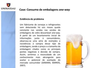 Evidência do problema
Um fabricante de cervejas e refrigerantes
vem detectando há seis meses queda
constante nas vendas nas vendas de
embalagens de vidro descartável one-way.
A partir de um levantamento inicial de
informações junto à consumidores,
observou-se uma série de restrições e
resistências à compra desse tipo de
embalagem, sendo o preço e o tamanho da
embalagem citados como os principais
pontos negativos à decisão de compra.
Assim, sentimos a necessidade de um
conhecimento mais abrangente para
avaliar o potencial de aceitação do
mercado consumidor (SAMARA; BARROS,
2007).
Case: Consumo de embalagens one-way
 