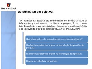 Determinação dos objetivos
“Os objetivos da pesquisa são determinados de maneira a trazer as
informações que solucionam o problema de pesquisa. É um processo
interdependente e que exige total coerência entre o problema definido
e os objetivos do projeto de pesquisa” (SAMARA; BARROS, 2007).
 