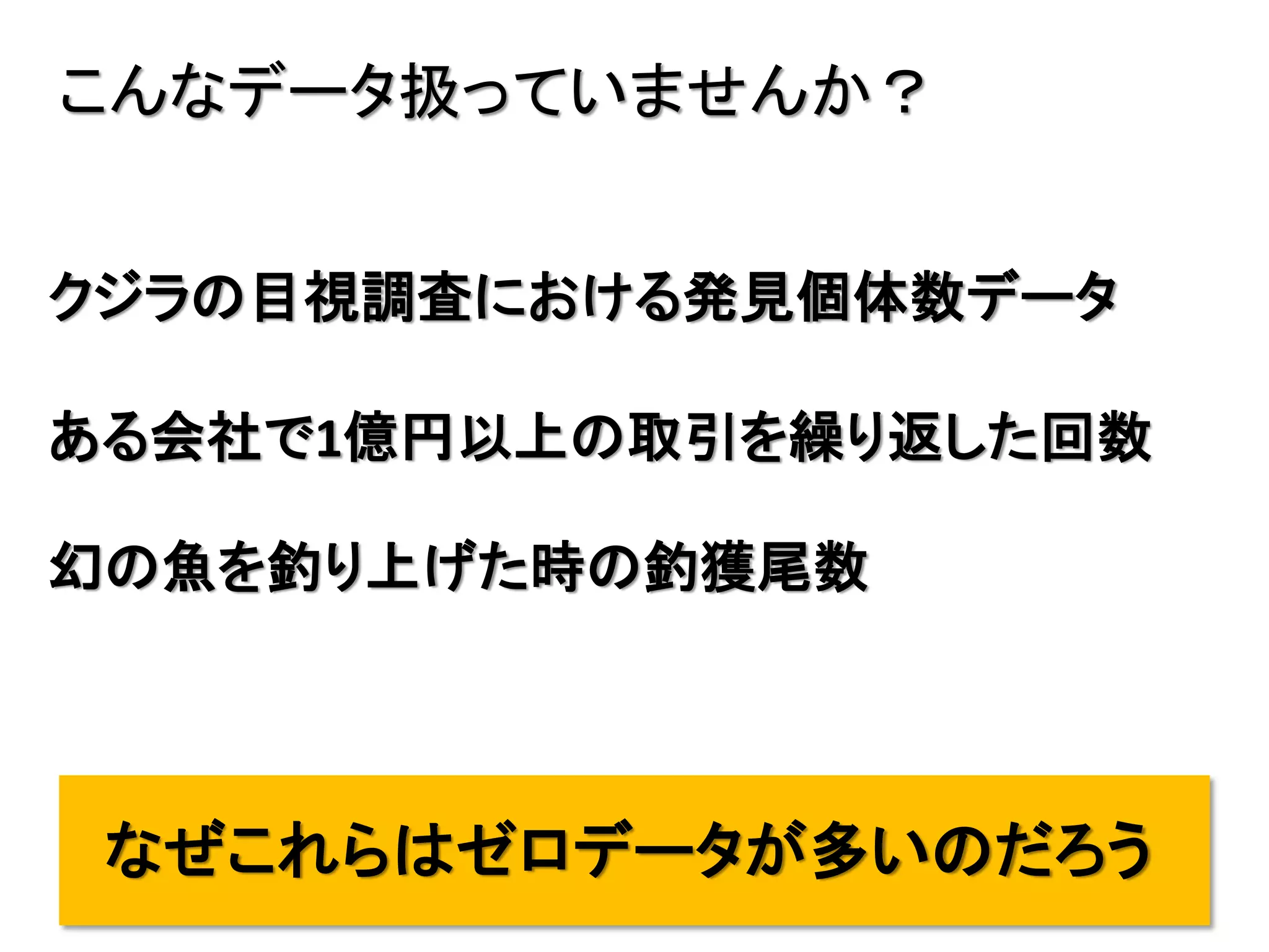 11
こんなデータ扱っていませんか？
クジラの目視調査における発見個体数データ
ある会社で1億円以上の取引を繰り返した回数
幻の魚を釣り上げた時の釣獲尾数
なぜこれらはゼロデータが多いのだろう
 