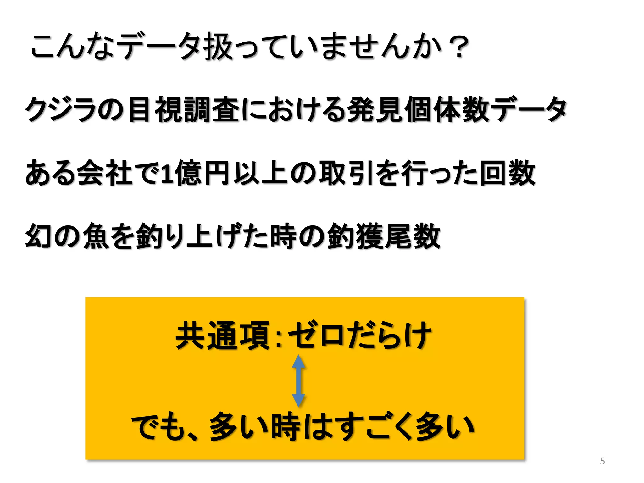 5
こんなデータ扱っていませんか？
ある会社で1億円以上の取引を行った回数
幻の魚を釣り上げた時の釣獲尾数
共通項：ゼロだらけ
でも、多い時はすごく多い
クジラの目視調査における発見個体数データ
 