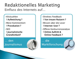 •Klickzahlen
! Aufweichung ?

•Direktes Feedback
! Von treuen Nutzern ?

•Meist Kommentiert
! Provokation ?

•Wissen über die Leser
! Internet-User ?

•SEO
! Journalistische
Gründlichkeit?

•Offene Konkurrenzanalyse
! Online Auftritt &
Online Feedback ?

… den
Journalismus

… die
Marktforschung

 