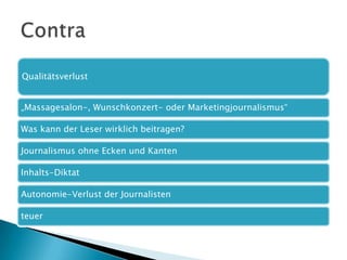 Qualitätsverlust
„Massagesalon-, Wunschkonzert- oder Marketingjournalismus“
Was kann der Leser wirklich beitragen?
Journalismus ohne Ecken und Kanten
Inhalts-Diktat
Autonomie-Verlust der Journalisten
teuer

 