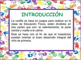INTRODUCCIÓN
La cartilla se basa en juegos para realizar en la
clase de Educación Física, están divididos en
tres partes que son: el calentamiento, la parte
central y vuelta a la calma.
Ésta se hace con el fin de que el maestro(a)
puedan orientar el buen desarrollo integral del
niño de primaria.

 