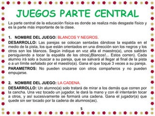 JUEGOS PARTE CENTRAL
La parte central de la educación física es donde se realiza más desgaste físico y
es la parte más importante de la clase.
1. NOMBRE DEL JUEGO: BLANCOS Y NEGROS.
DESARROLLO: Las parejas se colocan sentadas dándose la espalda en el
medio de la pista, los que están orientados en una dirección son los negros y los
otros son los blancos. Según indique en voz alta el maestro(a), unos saldrán
persiguiendo a tocar la espalda de los otros(¡Blancos!... Estos corren). Cada
alumno irá solo a buscar a su pareja, que se salvará al llegar al final de la pista
o a un límite señalado por el maestro(a). Gana el que toque 3 veces a su pareja.
PARAMETROS: No pueden cruzarse con otros compañeros y no pueden
empujarse.

2. NOMBRE DEL JUEGO: LA CADENA.
DESARROLLO: Un alumno(a) solo tratará de mirar a los demás que corren por
la cancha. Una vez tocado un jugador, le dará la mano y con él intentarán tocar
a otros, y así sucesivamente se formará una cadena. Gana el jugador(a) que
quede sin ser tocado por la cadena de alumnos(as).
5

 