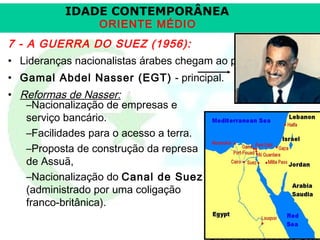 IDADE CONTEMPORÂNEA
ORIENTE MÉDIO

7 - A GUERRA DO SUEZ (1956):
• Lideranças nacionalistas árabes chegam ao poder.
• Gamal Abdel Nasser (EGT) - principal.
• Reformas de Nasser:
–Nacionalização de empresas e
serviço bancário.
–Facilidades para o acesso a terra.
–Proposta de construção da represa
de Assuã,
–Nacionalização do Canal de Suez
(administrado por uma coligação
franco-britânica).

Prof. José Augusto Fiori

 