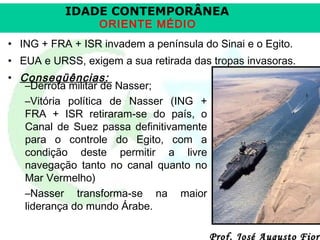 IDADE CONTEMPORÂNEA
ORIENTE MÉDIO

• ING + FRA + ISR invadem a península do Sinai e o Egito.
• EUA e URSS, exigem a sua retirada das tropas invasoras.
• Conseqüências:
–Derrota militar de Nasser;
–Vitória política de Nasser (ING +
FRA + ISR retiraram-se do país, o
Canal de Suez passa definitivamente
para o controle do Egito, com a
condição deste permitir a livre
navegação tanto no canal quanto no
Mar Vermelho)
–Nasser transforma-se na maior
liderança do mundo Árabe.

Prof. José Augusto Fiori

 