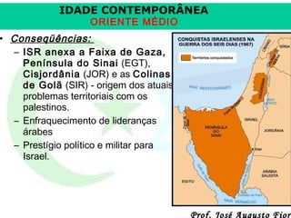 IDADE CONTEMPORÂNEA
ORIENTE MÉDIO

• Conseqüências:
– ISR anexa a Faixa de Gaza,
Península do Sinai (EGT),
Cisjordânia (JOR) e as Colinas
de Golã (SIR) - origem dos atuais
problemas territoriais com os
palestinos.
– Enfraquecimento de lideranças
árabes
– Prestígio político e militar para
Israel.

Prof. José Augusto Fiori

 