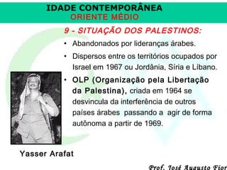 IDADE CONTEMPORÂNEA
ORIENTE MÉDIO

9 - SITUAÇÃO DOS PALESTINOS:
• Abandonados por lideranças árabes.
• Dispersos entre os territórios ocupados por
Israel em 1967 ou Jordânia, Síria e Líbano.
• OLP (Organização pela Libertação
da Palestina), criada em 1964 se
desvincula da interferência de outros
países árabes passando a agir de forma
autônoma a partir de 1969.

Yasser Arafat

Prof. José Augusto Fiori

 