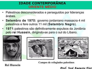 IDADE CONTEMPORÂNEA
ORIENTE MÉDIO

• Palestinos desconsiderados e perseguidos por lideranças
árabes.
• Setembro de 1970: governo jordaniano massacra 4 mil
palestinos e fere outros 11 mil (Setembro Negro).
• 1971:palestinos são definitivamente expulsos da Jordânia
pelo rei Hussein, dirigindo-se para o sul do Líbano.

Rei Hussein

Campos de refugiados palestinos

Prof. José Augusto Fiori

 