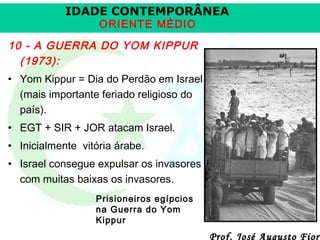 IDADE CONTEMPORÂNEA
ORIENTE MÉDIO

10 - A GUERRA DO YOM KIPPUR
(1973):
• Yom Kippur = Dia do Perdão em Israel
(mais importante feriado religioso do
país).
• EGT + SIR + JOR atacam Israel.
• Inicialmente vitória árabe.
• Israel consegue expulsar os invasores
com muitas baixas os invasores.
Prisioneiros egípcios
na Guerra do Yom
Kippur

Prof. José Augusto Fiori

 