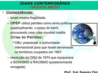 IDADE CONTEMPORÂNEA
ORIENTE MÉDIO

• Conseqüências:
– Israel mostra fragilidade.
– OPEP utiliza petróleo como arma política,
quadruplicando o preço do barril,
provocando uma crise mundial inédita
(Crise do Petróleo).
OBJ: pressionar a comunidade
internacional para que Israel devolvesse
os territórios ocupados em 1967;
– resolução da ONU de 1974 que equiparava
o SIONISMO a RACISMO (posteriormente
revogada).

Prof. José Augusto Fiori

 