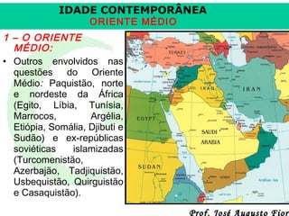 IDADE CONTEMPORÂNEA
ORIENTE MÉDIO

1 – O ORIENTE
MÉDIO:
• Outros envolvidos nas
questões do Oriente
Médio: Paquistão, norte
e nordeste da África
(Egito, Líbia, Tunísia,
Marrocos,
Argélia,
Etiópia, Somália, Djibuti e
Sudão) e ex-repúblicas
soviéticas
islamizadas
(Turcomenistão,
Azerbajão, Tadjiquistão,
Usbequistão, Quirguistão
e Casaquistão).

Prof. José Augusto Fiori

 