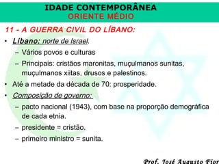 IDADE CONTEMPORÂNEA
ORIENTE MÉDIO

11 - A GUERRA CIVIL DO LÍBANO:
• Líbano: norte de Israel.
– Vários povos e culturas
– Principais: cristãos maronitas, muçulmanos sunitas,
muçulmanos xiitas, drusos e palestinos.
• Até a metade da década de 70: prosperidade.
• Composição de governo:
– pacto nacional (1943), com base na proporção demográfica
de cada etnia.
– presidente = cristão.
– primeiro ministro = sunita.

Prof. José Augusto Fiori

 