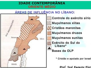 IDADE CONTEMPORÂNEA
ORIENTE MÉDIO

ÁREAS DE INFLUÊNCIA NO LÍBANO:
Controle do exército sírio
Muçulmanos xiitas
Cristãos maronitas
Muçulmanos drusos
Muçulmanos sunitas
Exército do Sul do
Líbano*
Bases da OLP

* Cristão e apoiado por Israel

Prof. José Augusto Fiori

 
