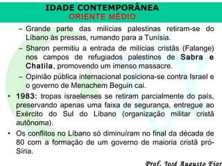 IDADE CONTEMPORÂNEA
ORIENTE MÉDIO

– Grande parte das milícias palestinas retiram-se do
Líbano às pressas, rumando para a Tunísia.
– Sharon permitiu a entrada de milícias cristãs (Falange)
nos campos de refugiados palestinos de Sabra e
Chatila, promovendo um imenso massacre.
– Opinião pública internacional posiciona-se contra Israel e
o governo de Menachem Beguin cai.
• 1983: tropas israelenses se retiram parcialmente do país,
preservando apenas uma faixa de segurança, entregue ao
Exército do Sul do Líbano (organização militar cristã
autônoma).
• Os conflitos no Líbano só diminuíram no final da década de
80 com a formação de um governo de maioria cristã próSíria.

Prof. José Augusto Fiori

 