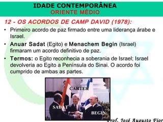 IDADE CONTEMPORÂNEA
ORIENTE MÉDIO

12 - OS ACORDOS DE CAMP DAVID (1978):
• Primeiro acordo de paz firmado entre uma liderança árabe e
Israel.
• Anuar Sadat (Egito) e Menachem Begin (Israel)
firmaram um acordo definitivo de paz.
• Termos: o Egito reconhecia a soberania de Israel; Israel
devolveria ao Egito a Península do Sinai. O acordo foi
cumprido de ambas as partes.
CARTER

SADAT
BEGIN

Prof. José Augusto Fiori

 