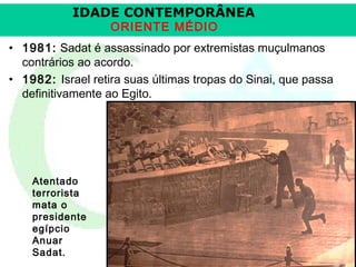 IDADE CONTEMPORÂNEA
ORIENTE MÉDIO

• 1981: Sadat é assassinado por extremistas muçulmanos
contrários ao acordo.
• 1982: Israel retira suas últimas tropas do Sinai, que passa
definitivamente ao Egito.

Atentado
terrorista
mata o
presidente
egípcio
Anuar
Sadat.

Prof. José Augusto Fiori

 