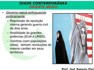 IDADE CONTEMPORÂNEA
ORIENTE MÉDIO

• Governo nasce enfraquecido
politicamente:
– Repressão da oposição
interna gerando guerra civil
de dois anos.
– Hostilidade às grandes
potências (EUA e URSS).
– Vizinhos (com populações
xiitas), temiam revoluções do
mesmo caráter em seus
territórios.

Prof. José Augusto Fiori

 