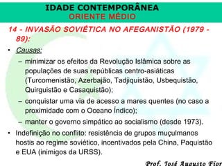 IDADE CONTEMPORÂNEA
ORIENTE MÉDIO

14 - INVASÃO SOVIÉTICA NO AFEGANISTÃO (1979 89):
• Causas:
– minimizar os efeitos da Revolução Islâmica sobre as
populações de suas repúblicas centro-asiáticas
(Turcomenistão, Azerbajão, Tadjiquistão, Usbequistão,
Quirguistão e Casaquistão);
– conquistar uma via de acesso a mares quentes (no caso a
proximidade com o Oceano Índico);
– manter o governo simpático ao socialismo (desde 1973).
• Indefinição no conflito: resistência de grupos muçulmanos
hostis ao regime soviético, incentivados pela China, Paquistão
e EUA (inimigos da URSS).

Prof. José Augusto Fiori

 