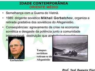 IDADE CONTEMPORÂNEA
ORIENTE MÉDIO

• Semelhança com a Guerra do Vietnã.
• 1985: dirigente soviético Mikhail Gorbatchov , organiza a
retirada gradativa dos soviéticos do Afeganistão.
• Conseqüências: agravamento da crise na economia
soviética e desgaste da potência junto a comunidade
internacional; destruição que ainda hoje é sentida no
Afeganistão.

Gorbatchov

Tanques
soviéticos
retiram-se do
Afeganistão

Prof. José Augusto Fiori

 