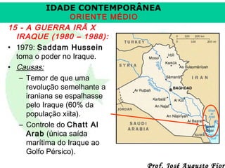 IDADE CONTEMPORÂNEA

ORIENTE MÉDIO
15 - A GUERRA IRÃ X
IRAQUE (1980 – 1988):
• 1979: Saddam Hussein
toma o poder no Iraque.
• Causas:
– Temor de que uma
revolução semelhante a
iraniana se espalhasse
pelo Iraque (60% da
população xiita).
– Controle do Chatt Al
Arab (única saída
marítima do Iraque ao
Golfo Pérsico).

Prof. José Augusto Fiori

 
