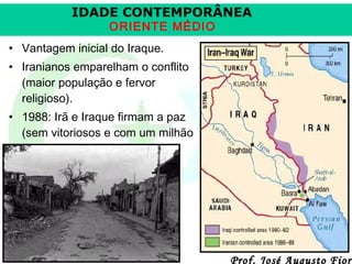 IDADE CONTEMPORÂNEA
ORIENTE MÉDIO

• Vantagem inicial do Iraque.
• Iranianos emparelham o conflito
(maior população e fervor
religioso).
• 1988: Irã e Iraque firmam a paz
(sem vitoriosos e com um milhão
de mortos no total).

Prof. José Augusto Fiori

 