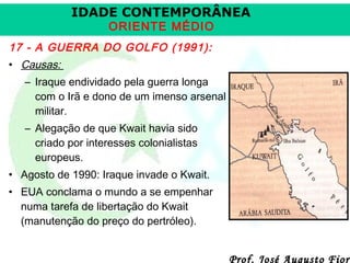 IDADE CONTEMPORÂNEA
ORIENTE MÉDIO

17 - A GUERRA DO GOLFO (1991):
• Causas:
– Iraque endividado pela guerra longa
com o Irã e dono de um imenso arsenal
militar.
– Alegação de que Kwait havia sido
criado por interesses colonialistas
europeus.
• Agosto de 1990: Iraque invade o Kwait.
• EUA conclama o mundo a se empenhar
numa tarefa de libertação do Kwait
(manutenção do preço do pertróleo).

Prof. José Augusto Fiori

 