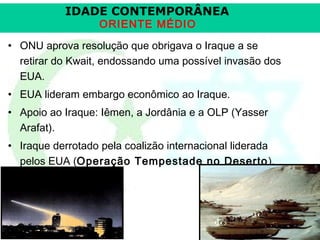 IDADE CONTEMPORÂNEA
ORIENTE MÉDIO

• ONU aprova resolução que obrigava o Iraque a se
retirar do Kwait, endossando uma possível invasão dos
EUA.
• EUA lideram embargo econômico ao Iraque.
• Apoio ao Iraque: Iêmen, a Jordânia e a OLP (Yasser
Arafat).
• Iraque derrotado pela coalizão internacional liderada
pelos EUA (Operação Tempestade no Deserto ).

Prof. José Augusto Fiori

 
