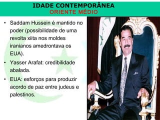 IDADE CONTEMPORÂNEA
ORIENTE MÉDIO

• Saddam Hussein é mantido no
poder (possibilidade de uma
revolta xiita nos moldes
iranianos amedrontava os
EUA).
• Yasser Arafat: credibilidade
abalada.
• EUA: esforços para produzir
acordo de paz entre judeus e
palestinos.

Prof. José Augusto Fiori

 