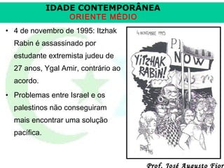 IDADE CONTEMPORÂNEA
ORIENTE MÉDIO

• 4 de novembro de 1995: Itzhak
Rabin é assassinado por
estudante extremista judeu de
27 anos, Ygal Amir, contrário ao
acordo.
• Problemas entre Israel e os
palestinos não conseguiram
mais encontrar uma solução
pacífica.

Prof. José Augusto Fiori

 