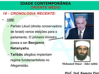 IDADE CONTEMPORÂNEA
ORIENTE MÉDIO

19 - CRONOLOGIA RECENTE:
• 1996:
– Partido Likud (direita conservadora
de Israel) vence eleições para o
parlamento. O primeiro ministro
passa a ser Benjamin
Netanyahu.
– Talibãs afegãos implantam
regime fundamentalista no
Afeganistão.

Mohamed Omar – líder talibã

Prof. José Augusto Fiori

 