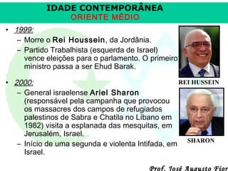 IDADE CONTEMPORÂNEA
ORIENTE MÉDIO

• 1999:
– Morre o Rei Houssein, da Jordânia.
– Partido Trabalhista (esquerda de Israel)
vence eleições para o parlamento. O primeiro
ministro passa a ser Ehud Barak.
REI HUSSEIN
• 2000:
– General israelense Ariel Sharon
(responsável pela campanha que provocou
os massacres dos campos de refugiados
palestinos de Sabra e Chatila no Líbano em
1982) visita a esplanada das mesquitas, em
Jerusalém, Israel.
– Início de uma segunda e violenta Intifada, em SHARON
Israel.

Prof. José Augusto Fiori

 